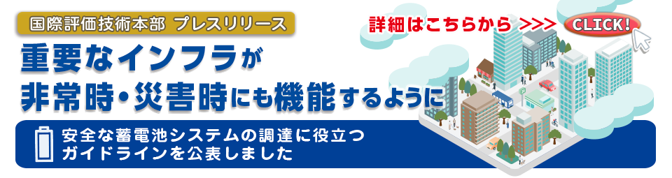 国際評価技術本部プレスリリース　重要なインフラが非常時・災害時にも機能するように安全な蓄電池システムの調達に役立つガイドラインを公表しました　詳細はこちらから